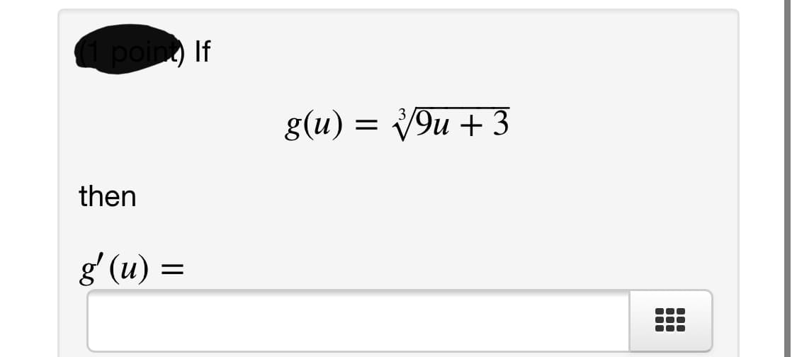 **Question:**

(1 point) If 

\[ g(u) = \sqrt[3]{9u + 3} \]

then 

\[ g'(u) = \, ? \]

**Instructions:** 
To find the derivative \( g'(u) \) of the function \( g(u) = \sqrt[3]{9u + 3} \), apply the chain rule. Rewrite the function as \( g(u) = (9u + 3)^{1/3} \) to make differentiation straightforward. Then, differentiate using the power rule and chain rule.