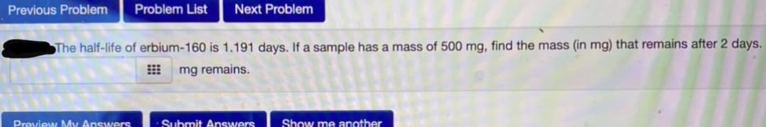 Previous Problem
Problem List
Next Problem
The half-life of erbium-160 is 1.191 days. If a sample has a mass of 500 mg, find the mass (in mg) that remains after 2 days.
E mg remains.
Preview My Answers
Submit Answers
Show me another
