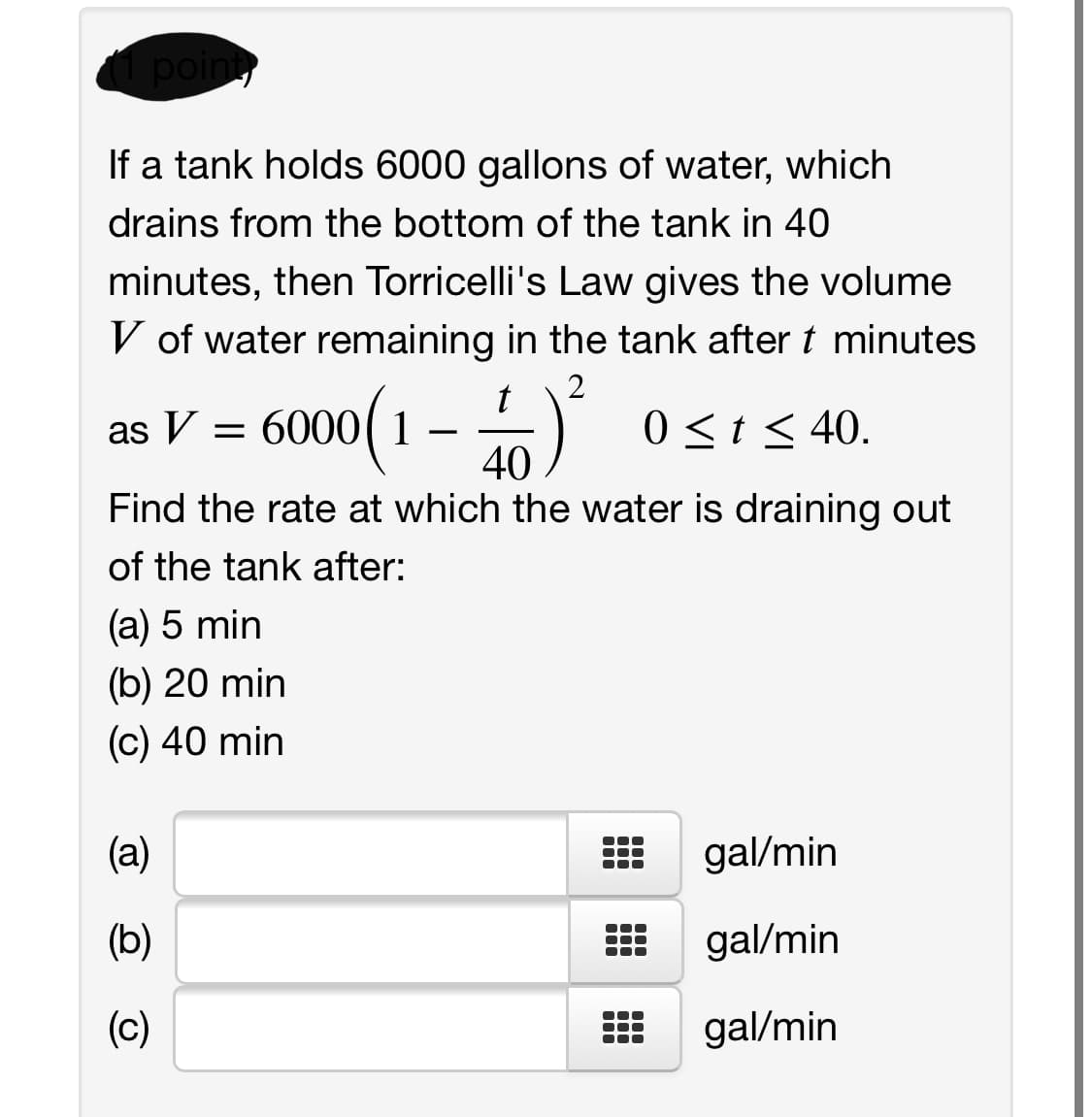 ( point
If a tank holds 6000 gallons of water, which
drains from the bottom of the tank in 40
minutes, then Torricelli's Law gives the volume
V of water remaining in the tank after t minutes
2
t
6000(1
0<t< 40.
40
Find the rate at which the water is draining out
of the tank after:
(a) 5 min
(b) 20 min
(c) 40 min
(a)
gal/min
(b)
gal/min
(c)
gal/min
