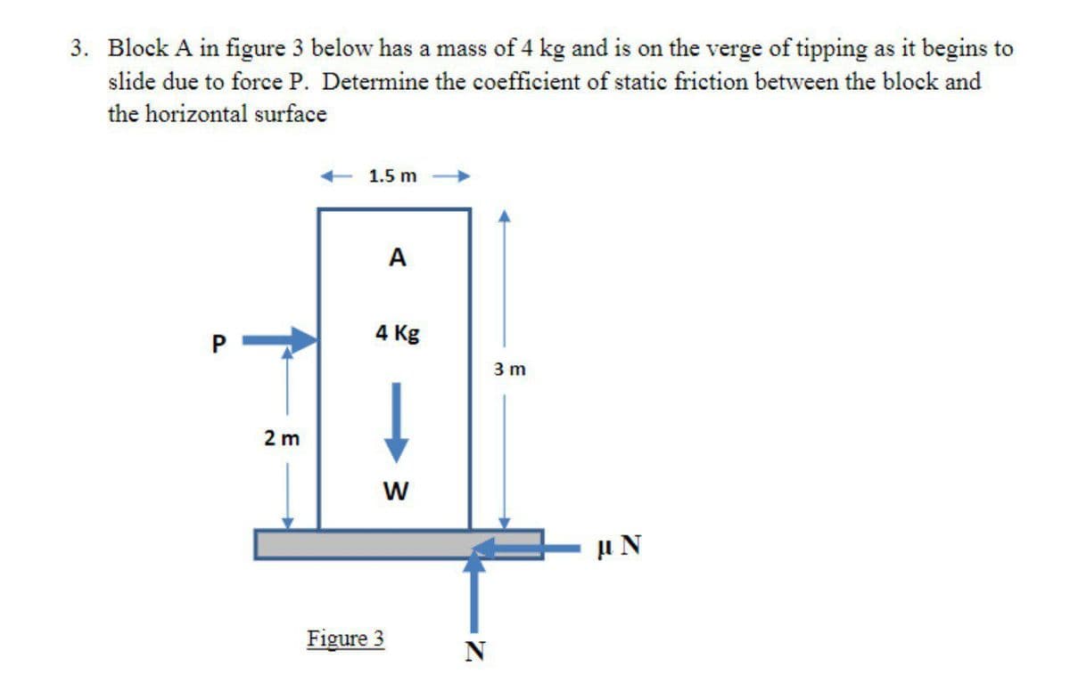 3. Block A in figure 3 below has a mass of 4 kg and is on the verge of tipping as it begins to
slide due to force P. Determine the coefficient of static friction between the block and
the horizontal surface
1.5 m
A
4 Kg
3 m
2 m
Figure 3
w/
