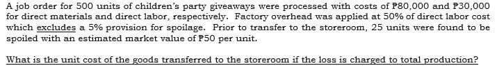 A job order for 500 units of children's party giveaways were processed with costs of P80,000 and P30,000
for direct materials and direct labor, respectively. Factory overhead was applied at 50% of direct labor cost
which excludes a 5% provision for spoilage. Prior to transfer to the storeroom, 25 units were found to be
spoiled with an estimated market value of P50 per unit.
What is the unit cost of the goods transferred to the storeroom if the loss is charged to total production?
