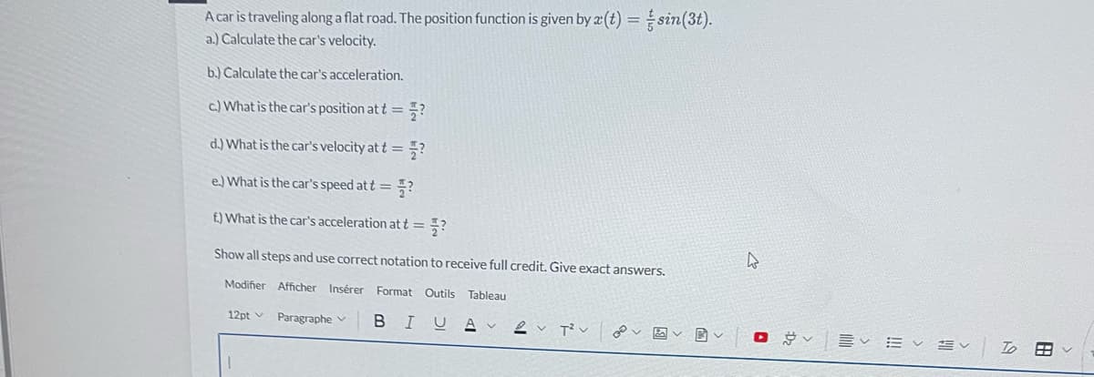 A car is traveling along a flat road. The position function is given by a(t) = sin(3t).
a.) Calculate the car's velocity.
b.) Calculate the car's acceleration.
c.) What is the car's position at t =
?
d.) What is the car's velocity at t =
e.) What is the car's speed att = ?
f.) What is the car's acceleration at t = ?
Show all steps and use correct notation to receive full credit. Give exact answers.
Modifier Afficher Insérer Format Outils Tableau
12pt Paragraphe
BIU
1
?
2 T²V P5
B
4
lit
To
BR