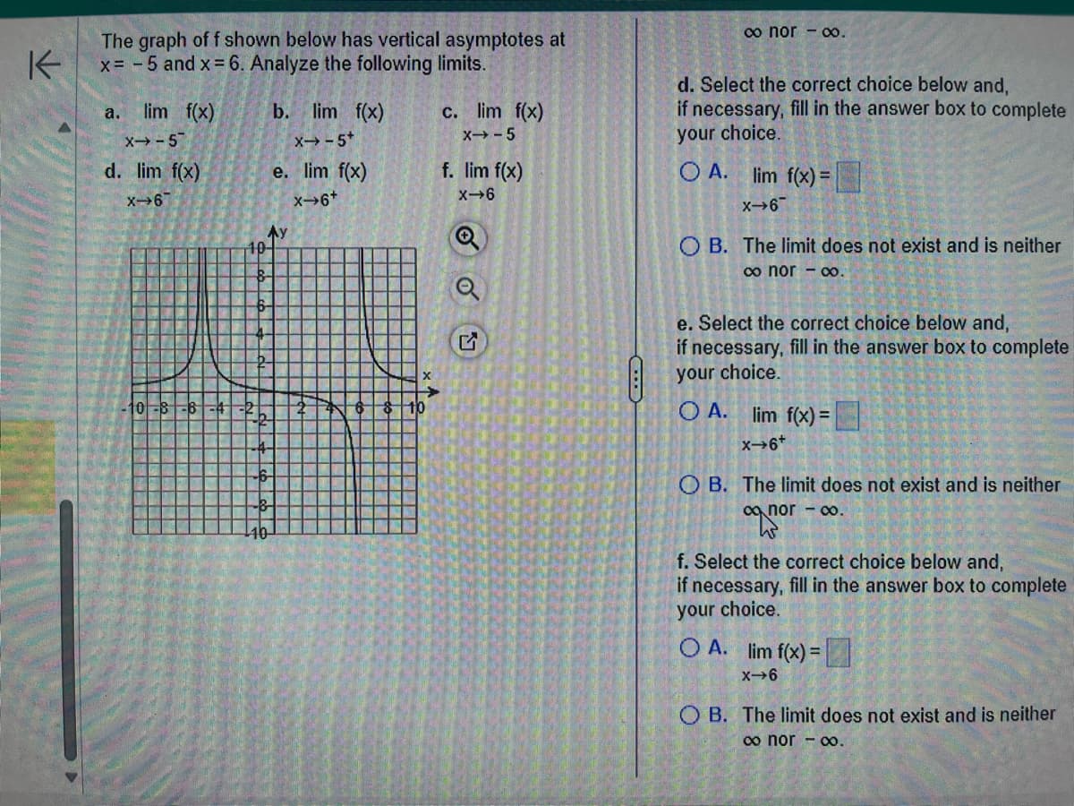 The graph of f shown below has vertical asymptotes at
x = -5 and x = 6. Analyze the following limits.
a.
lim f(x)
X-5
d. lim f(x)
X-67
10-8-6-4
b. lim f(x)
X→-5+
e. lim f(x)
X→6*+
Ау
10-
8-
6
4
b
b
4-
6
c. lim f(x)
X→-5
f. lim f(x)
X-6
SOU
∞ nor - ∞0.
d. Select the correct choice below and,
if necessary, fill in the answer box to complete
your choice.
OA. lim f(x) =
X-6
OB. The limit does not exist and is neither
∞ nor - ∞.
e. Select the correct choice below and,
if necessary, fill in the answer box to complete
your choice.
OA. lim f(x) =
X→6+
OB. The limit does not exist and is neither
∞onor - ∞o.
aqpor
f. Select the correct choice below and,
if necessary, fill in the answer box to complete
your choice.
OA. lim f(x) =
X-6
OB. The limit does not exist and is neither
∞o nor - ∞o.