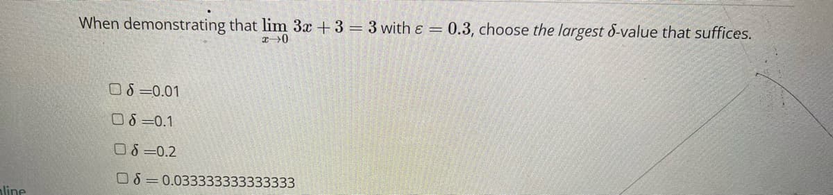 line
When demonstrating that lim 3x + 3 = 3 with ε = 0.3, choose the largest 8-value that suffices.
x 0
08=0.01
06=0.1
08=0.2
08 0.033333333333333