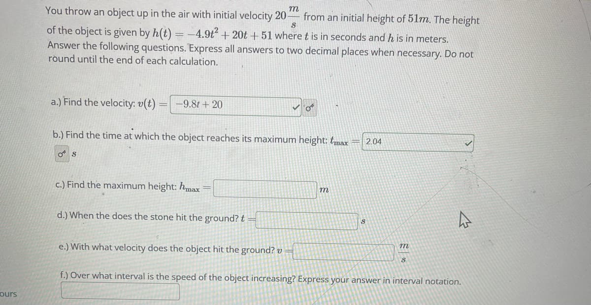 ours
m
You throw an object up in the air with initial velocity 20-
from an initial height of 51m. The height
8
of the object is given by h(t) = -4.9t² + 20t + 51 where t is in seconds and his in meters.
Answer the following questions. Express all answers to two decimal places when necessary. Do not
round until the end of each calculation.
a.) Find the velocity: v(t)
-
S
-9.8t + 20
b.) Find the time at which the object reaches its maximum height: tmax
c.) Find the maximum height: hmax =
d.) When the does the stone hit the ground? t
O
e.) With what velocity does the object hit the ground? v=
m
2.04
S
m
S
4
f.) Over what interval is the speed of the object increasing? Express your answer in interval notation.