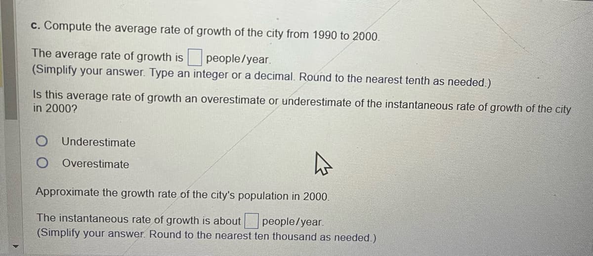 c. Compute the average rate of growth of the city from 1990 to 2000.
The average rate of growth is people/year.
(Simplify your answer. Type an integer or a decimal. Round to the nearest tenth as needed.)
Is this average rate of growth an overestimate or underestimate of the instantaneous rate of growth of the city
in 2000?
Underestimate
O Overestimate
Approximate the growth rate of the city's population in 2000.
The instantaneous rate of growth is about people/year.
(Simplify your answer. Round to the nearest ten thousand as needed.)