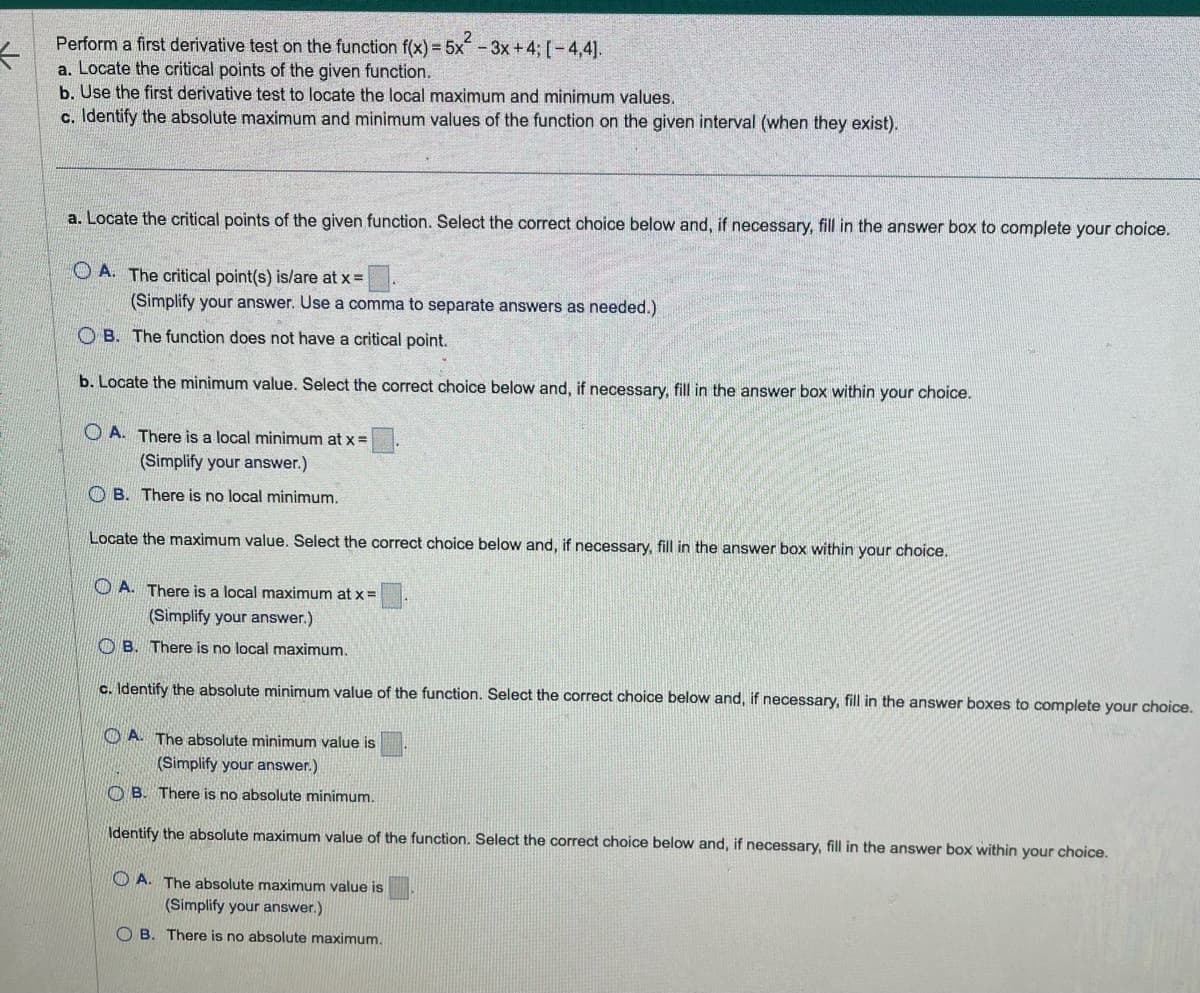 ←
Perform a first derivative test on the function f(x) = 5x²-3x+4; [-4,4].
a. Locate the critical points of the given function.
b. Use the first derivative test to locate the local maximum and minimum values.
c. Identify the absolute maximum and minimum values of the function on the given interval (when they exist).
a. Locate the critical points of the given function. Select the correct choice below and, if necessary, fill in the answer box to complete your choice.
OA. The critical point(s) is/are at x =
(Simplify your answer. Use a comma to separate answers as needed.)
OB. The function does not have a critical point.
b. Locate the minimum value. Select the correct choice below and, if necessary, fill in the answer box within your choice.
OA. There is a local minimum at x =
your answer.)
B. There is no local minimum.
Locate the maximum value. Select the correct choice below and, if necessary, fill in the answer box within your choice.
A. There is a local maximum at x =
(Simplify your answer.)
B. There is no local maximum.
c. Identify the absolute minimum value of the function. Select the correct choice below and, if necessary, fill in the answer boxes to complete your choice.
A. The absolute minimum value is
(Simplify your answer.)
OB. There is no absolute minimum.
Identify the absolute maximum value of the function. Select the correct choice below and, if necessary, fill in the answer box within your choice.
OA. The absolute maximum value is
(Simplify your answer.)
OB. There is no absolute maximum.