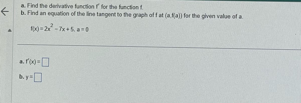 a. Find the derivative function f for the function f.
←
b. Find an equation of the line tangent to the graph of f at (a,f(a)) for the given value of a.
f(x) = 2x² − 7x + 5, a = 0
a. f'(x)=
b. y =