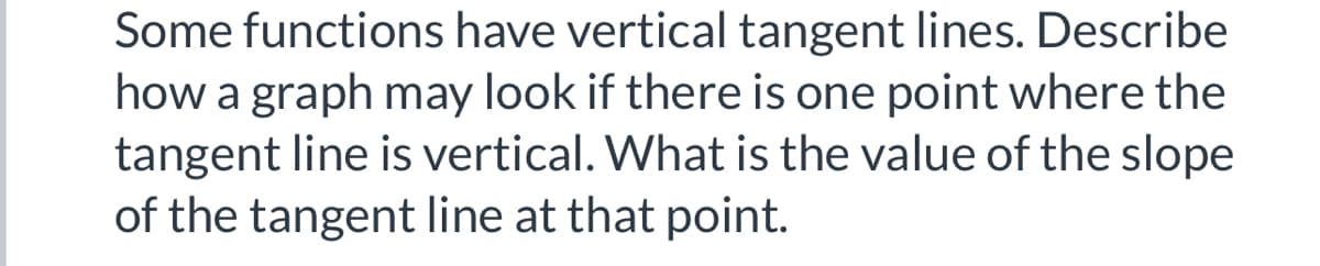 Some functions have vertical tangent lines. Describe
how a graph may look if there is one point where the
tangent line is vertical. What is the value of the slope
of the tangent line at that point.