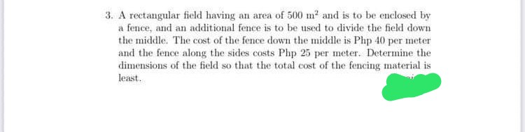 3. A rectangular field having an area of 500 m2 and is to be enclosed by
a fence, and an additional fence is to be used to divide the field down
the middle. The cost of the fence down the middle is Php 40 per meter
and the fence along the sides costs Php 25 per meter. Determine the
dimensions of the field so that the total cost of the fencing material is
least.
