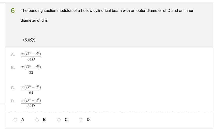 6.
6 The bending section modulus of a hollow cylindrical beam with an outer diameter of D and an inner
diameter of d is
(5.0分)
A,
7 (D' – d')
64D
B.
7(D – d')
32
C.
7(D – ')
64
D.
7 (D' – d')
32D
A
В
