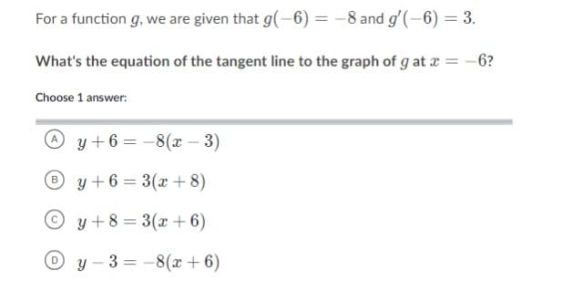 For a function g, we are given that g(-6)= -8 and g'(-6) = 3.
What's the equation of the tangent line to the graph of g at x = - 6?
Choose 1 answer:
y+6=-8(x-3)
By+6=3(x+8)
Oy+8=3(x+6)
y-3-8(x+6)