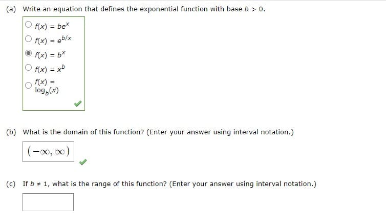 (a) Write an equation that defines the exponential function with base b > 0.
f(x) = bex
f(x) = eb/x
f(x) = bx
f(x) = xb
=
log(x)
(b) What is the domain of this function? (Enter your answer using interval notation.)
(-∞, ∞)
(c) If b = 1, what is the range of this function? (Enter your answer using interval notation.)