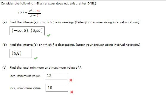 Consider the following. (If an answer does not exist, enter DNE.)
f(x) = x² = 48
x-7
(a) Find the interval(s) on which f is increasing. (Enter your answer using interval notation.)
(-00, 6), (8,00)
(b) Find the interval(s) on which f is decreasing. (Enter your answer using interval notation.)
(6,8)
(c) Find the local minimum and maximum value of f.
local minimum value 12
local maximum value 16