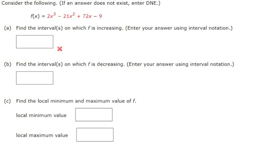 Consider the following. (If an answer does not exist, enter DNE.)
f(x) = 2x³ 21x² + 72x - 9
(a) Find the interval(s) on which f is increasing. (Enter your answer using interval notation.)
X
(b) Find the interval(s) on which fis decreasing. (Enter your answer using interval notation.)
(c) Find the local minimum and maximum value of f.
local minimum value
local maximum value