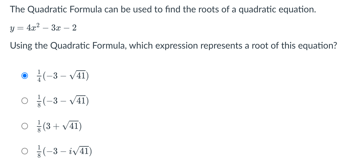 The Quadratic Formula can be used to find the roots of a quadratic equation.
y = 4x? – 3x – 2
Using the Quadratic Formula, which expression represents a root of this equation?
• (-3 – V41)
o 음(-3-V41)
o 음(3+ v41)
o 융(-3-iv4)
