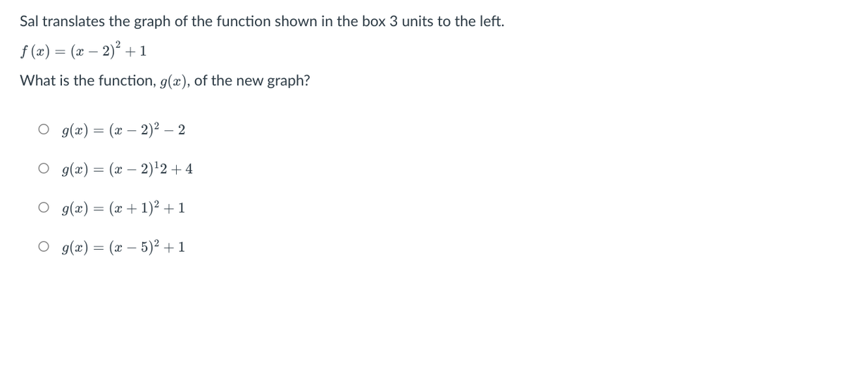 Sal translates the graph of the function shown in the box 3 units to the left.
f (x) = (x – 2)? +1
What is the function, g(x), of the new graph?
O g(x) = (x – 2)² – 2
O g(æ) = (x – 2)'2 + 4
O g(x) = (x + 1)² + 1
O g(x) = (x – 5)² + 1
