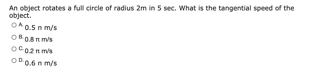 An object rotates a full circle of radius 2m in 5 sec. What is the tangential speed of the
object.
O A.
0.5 n m/s
O B. 0.8 n m/s
O C.0.2 n m/s
OD.
0.6 n m/s
