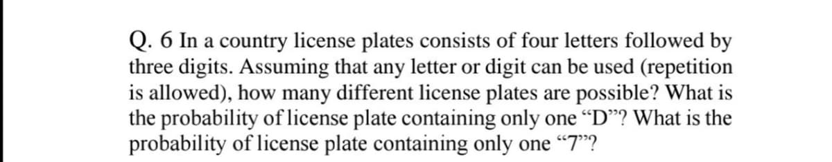 Q. 6 In a country license plates consists of four letters followed by
three digits. Assuming that any letter or digit can be used (repetition
is allowed), how many different license plates are possible? What is
the probability of license plate containing only one “D"? What is the
probability of license plate containing only one “7"?
