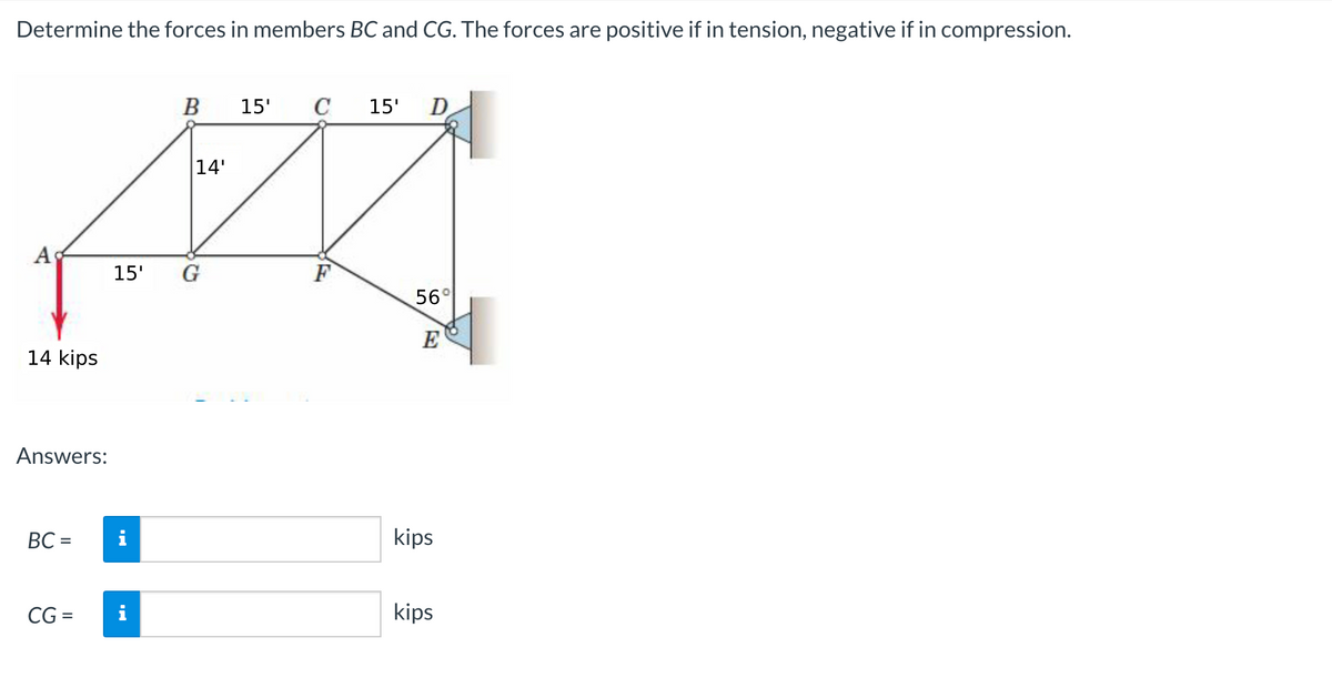 Determine the forces in members BC and CG. The forces are positive if in tension, negative if in compression.
B
15'
C
15'
D
|14'
A
15'
G
F
56°
E
14 kips
Answers:
BC =
i
kips
CG =
kips
