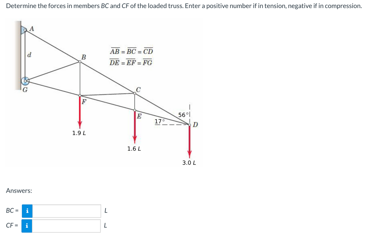 Determine the forces in members BC and CF of the loaded truss. Enter a positive number if in tension, negative if in compression.
AB = BC = CD
%3D
%3D
d
В
DE = EF = FG
%3D
%3D
G
E
56°
17
1.9 L
1.6 L
3.0 L
Answers:
BC =
L
CF =
