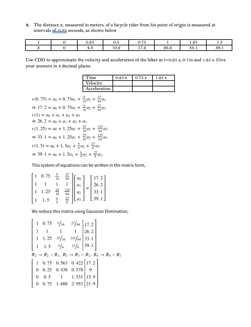 The distance s, measured in meters, of a bicycle rider from his point of origin is measured at
intervals of 0 25 seconds, as shown below
3.
0.25
0.5
0.75
1.25
1.5
4.3
10.2
17.2
26.2
33.1
39.1
Use CDD to approximate the velocity and acceleration of the biker at t=0.25 s, 0.75s and 1.25 s. Give
your answers in 4 decimal places.
Time
Velocity
Acceleration
0.25 s
0.75 s
1.25 s
s (0. 75) = ao + 0. 75a, + a2 + az
= 17.2 = ao + 0.75a + az + az
1642
s (1) = ao + aj + az + az
> 26. 2 = ao + aị + a2 + az
25
s (1. 25) = ao + 1. 25ai + a2 +
= 33. 1 = ao + 1. 25a, + a
1642 +
125
64 a3
s (1.5) = ao + 1. 5a1 + a2 + az
= 39.1 = ao + 1. 5a1 + a2 + az.
This system of equations can be written in the matrix form,
1 0.75
17.2
1
1
1
1
26. 2
1
1. 25 25
125
33. 1
a2
64
1
1.5
39. 1
We reduce this matrix using Gaussian Elimination,
1 0.75 /16 27/64 17.2
1
1
1
1
26. 2
1 1.25 25/16 125/64 33. 1
1 1.5 4 27/s 39. 1
R2 → R2 – R1, R3 → R3 – R1, R4 → R4 – R1
1 0. 75 0. 563 0.422 17. 2
0 0. 25 0.438 0. 578
9
1. 531 15.9
0 0. 75 1.688 2.953 21.9
0 0.5
