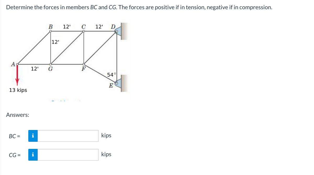 Determine the forces in members BC and CG. The forces are positive if in tension, negative if in compression.
B
12'
C
12'
D
12'
A
12'
G
F
54°
E
13 kips
Answers:
BC =
i
kips
CG =
kips
