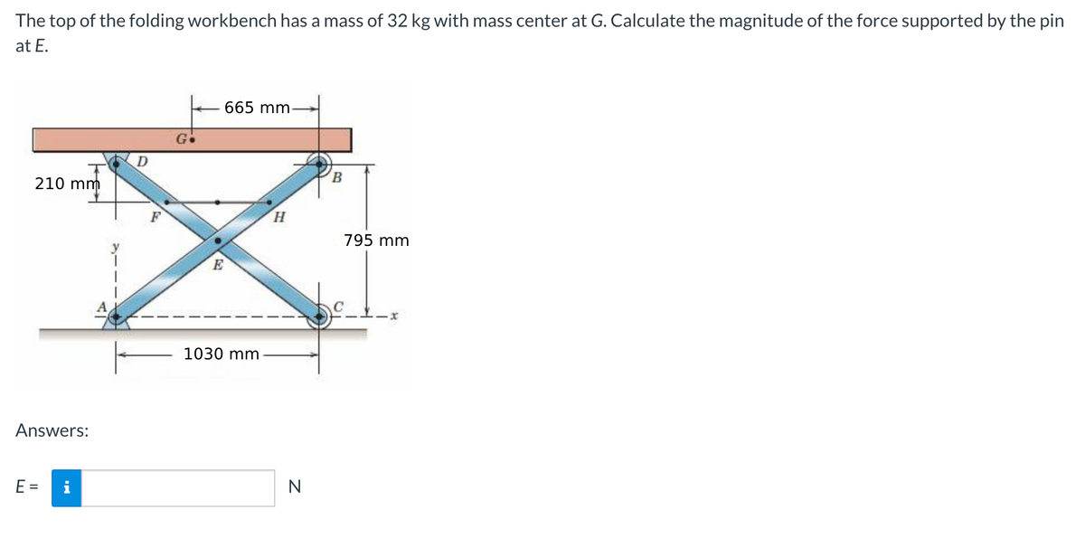 The top of the folding workbench has a mass of 32 kg with mass center at G. Calculate the magnitude of the force supported by the pin
at E.
665 mm
210 mm
F
H.
795 mm
E
1030 mm
Answers:
E =
i
