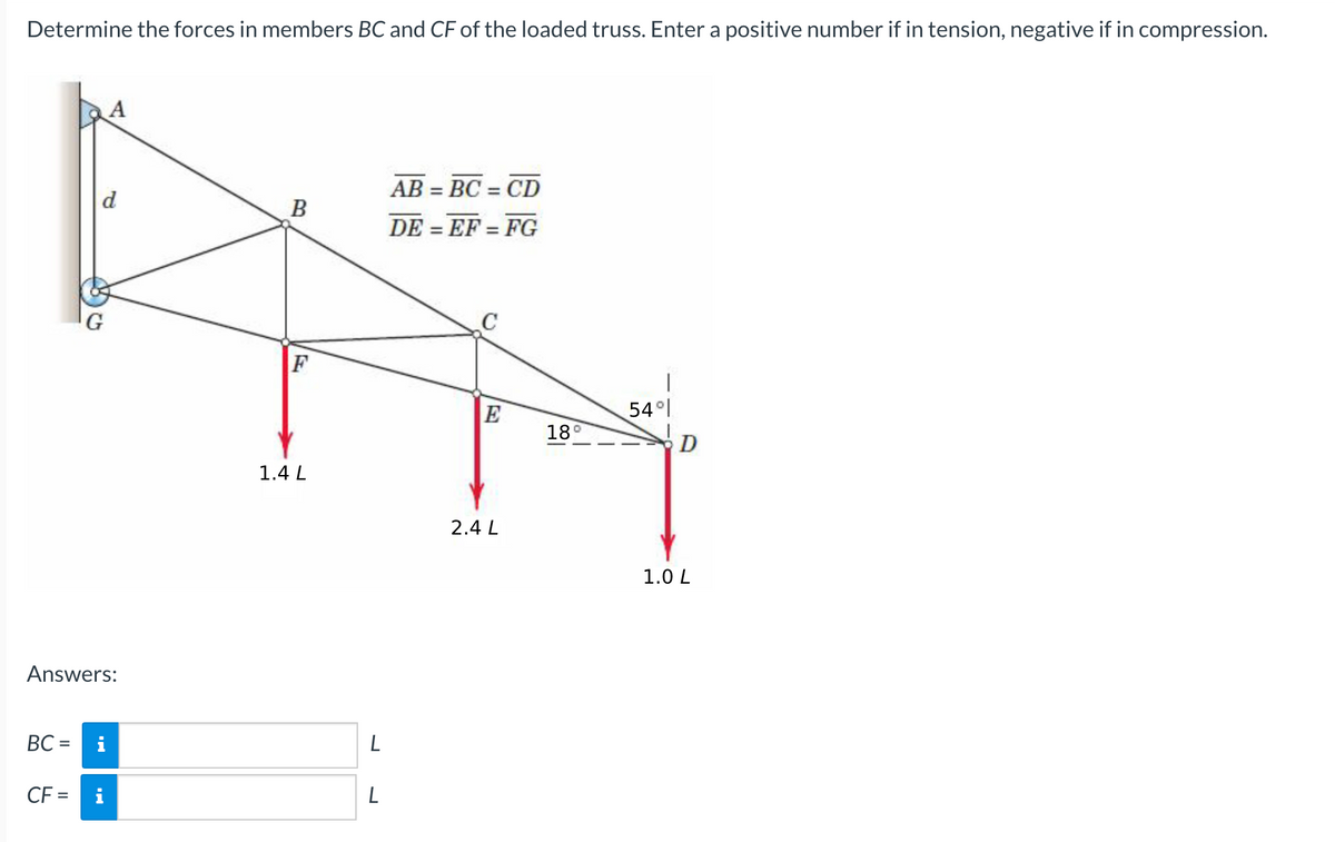 Determine the forces in members BC and CF of the loaded truss. Enter a positive number if in tension, negative if in compression.
AB = BC = CD
%3D
d
B
DE = EF = FG
%3D
%3D
G
F
E
54 l
18°
D
1.4 L
2.4 L
1.0 L
Answers:
BC =
%3D
CF =
i
L
