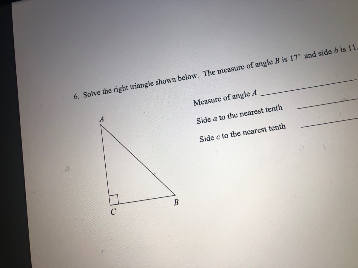 6. Solve the right triangle shown below. The measure of angle B is 17° and side b is 11.
Measure of angle A
Side a to the nearest tenth
Side c to the nearest tenth
B.
