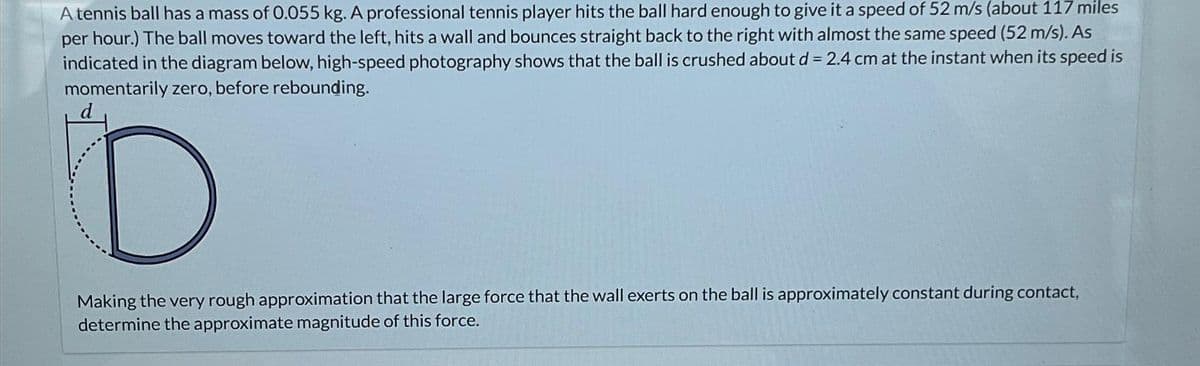 A tennis ball has a mass of 0.055 kg. A professional tennis player hits the ball hard enough to give it a speed of 52 m/s (about 117 miles
per hour.) The ball moves toward the left, hits a wall and bounces straight back to the right with almost the same speed (52 m/s). As
indicated in the diagram below, high-speed photography shows that the ball is crushed about d = 2.4 cm at the instant when its speed is
momentarily zero, before rebounding.
D
Making the very rough approximation that the large force that the wall exerts on the ball is approximately constant during contact,
determine the approximate magnitude of this force.