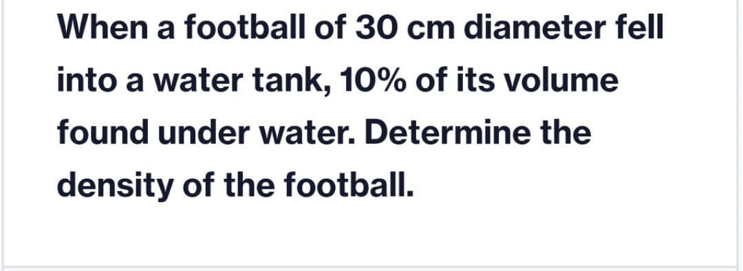 When a football of 30 cm diameter fell
into a water tank, 10% of its volume
found under water. Determine the
density of the football.
