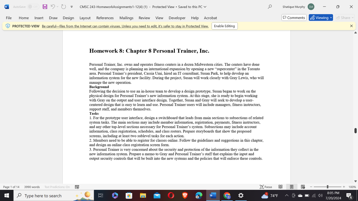 W
AutoSave
Off
CMSC 243-HomeworkAssignments 1-12(4) (1) - Protected View ⚫ Saved to this PC
Layout
References
Mailings
Review View
Developer
Help Acrobat
Enable Editing
PROTECTED VIEW Be careful-files from the Internet can contain viruses. Unless you need to edit, it's safer to stay in Protected View.
File Home Insert Draw
Design
а
Shatique Murphy SM
☑
Comments Viewing
Share
×
Homework 8: Chapter 8 Personal Trainer, Inc.
Personal Trainer, Inc. owns and operates fitness centers in a dozen Midwestern cities. The centers have done
well, and the company is planning an international expansion by opening a new "supercenter" in the Toronto
area. Personal Trainer's president, Cassia Umi, hired an IT consultant, Susan Park, to help develop an
information system for the new facility. During the project, Susan will work closely with Gray Lewis, who will
manage the new operation.
Background
Following the decision to use an in-house team to develop a design prototype, Susan began to work on the
physical design for Personal Trainer's new information system. At this stage, she is ready to begin working
with Gray on the output and user interface design. Together, Susan and Gray will seek to develop a user-
centered design that is easy to learn and use. Personal Trainer users will include managers, fitness instructors,
support staff, and members themselves.
Tasks
1. For the prototype user interface, design a switchboard that leads from main sections to subsections of related
system tasks. The main sections may include member information, registration, payments, fitness instructors,
and any other top-level sections necessary for Personal Trainer's system. Subsections may include account
information, class registration, schedules, and class rosters. Prepare storyboards that show the proposed
screens, including at least two sublevel tasks for each action.
2. Members need to be able to register for classes online. Follow the guidelines and suggestions in this chapter,
and design an online class registration screen form.
3. Personal Trainer is very concerned about the security and protection of the information they collect in the
new information system. Prepare a memo to Gray and Personal Trainer's staff that explains the input and
output security controls that will be built into the new systems and the policies that will enforce these controls.
Page 1 of 14
3990 words
Text Predictions: On
EO
Type here to search
רו
-
W
*
Focus
74°F
+
100%
8:05 PM
7/20/2024