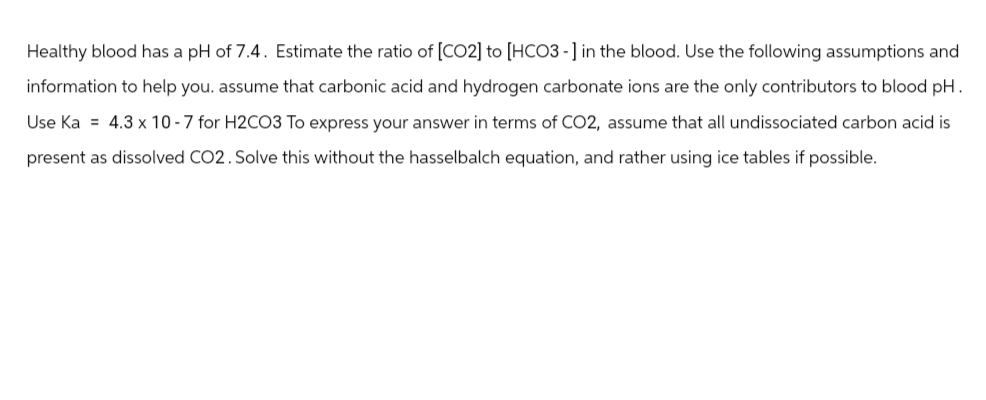 Healthy blood has a pH of 7.4. Estimate the ratio of [CO2] to [HCO3-] in the blood. Use the following assumptions and
information to help you. assume that carbonic acid and hydrogen carbonate ions are the only contributors to blood pH.
Use Ka= 4.3 x 10-7 for H2CO3 To express your answer in terms of CO2, assume that all undissociated carbon acid is
present as dissolved CO2. Solve this without the hasselbalch equation, and rather using ice tables if possible.