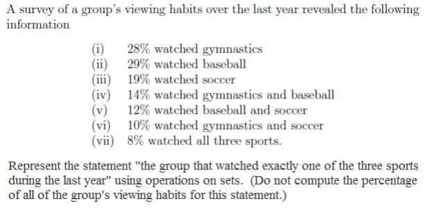 A survey of a group's viewing habits over the last year revealed the following
information
28% watched gymnastics
29% watched baseball
(i)
(ii)
(iii)
19% watched soccer
(iv)
(v)
14% watched gymnastics and baseball
12% watched baseball and soccer
10% watched gymnastics and soccer
(vii) 8% watched all three sports.
(vi)
Represent the statement "the group that watched exactly one of the three sports
during the last year" using operations on sets. (Do not compute the percentage
of all of the group's viewing habits for this statement.)