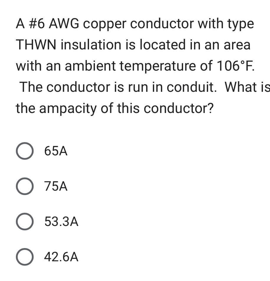 A #6 AWG copper conductor with type
THWN insulation is located in an area
with an ambient temperature of 106°F.
The conductor is run in conduit. What is
the ampacity of this conductor?
O 65A
O 75A
O 53.3A
O 42.6A