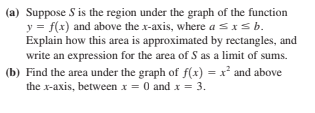 (a) Suppose S is the region under the graph of the function
y = f(x) and above the x-axis, where a sxsb.
Explain how this area is approximated by rectangles, and
write an expression for the area of S as a limit of sums.
(b) Find the area under the graph of f(x) = x and above
the x-axis, between x = 0 and x = 3.
