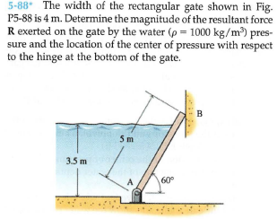 5-88 The width of the rectangular gate shown in Fig.
P5-88 is 4 m. Determine the magnitude of the resultant force
R exerted on the gate by the water (p = 1000 kg/m) pres-
sure and the location of the center of pressure with respect
to the hinge at the bottom of the gate.
B
5m
3.5 m
60°
