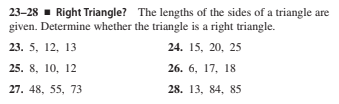 23-28 - Right Triangle? The lengths of the sides of a triangle are
given. Determine whether the triangle is a right triangle.
23. 5, 12, 13
24. 15, 20, 25
25. 8, 10, 12
26. 6, 17, 18
27. 48, 55, 73
28. 13, 84, 85
