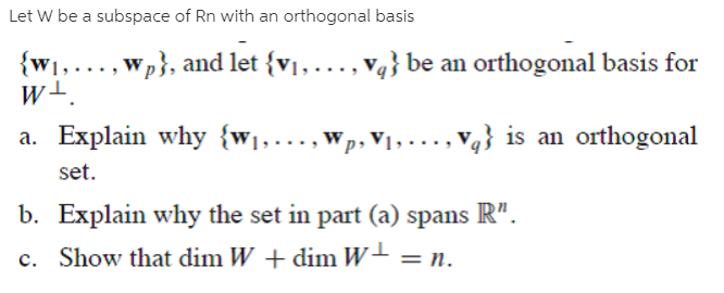 Let W be a subspace of Rn with an orthogonal basis
{w1,..., wp}, and let {v1,..., v4} be an orthogonal basis for
w+.
a. Explain why {w1,.
'p,V1, · . . ,
V4} is an orthogonal
set.
b. Explain why the set in part (a) spans R".
c. Show that dim W + dim W+ = n.
