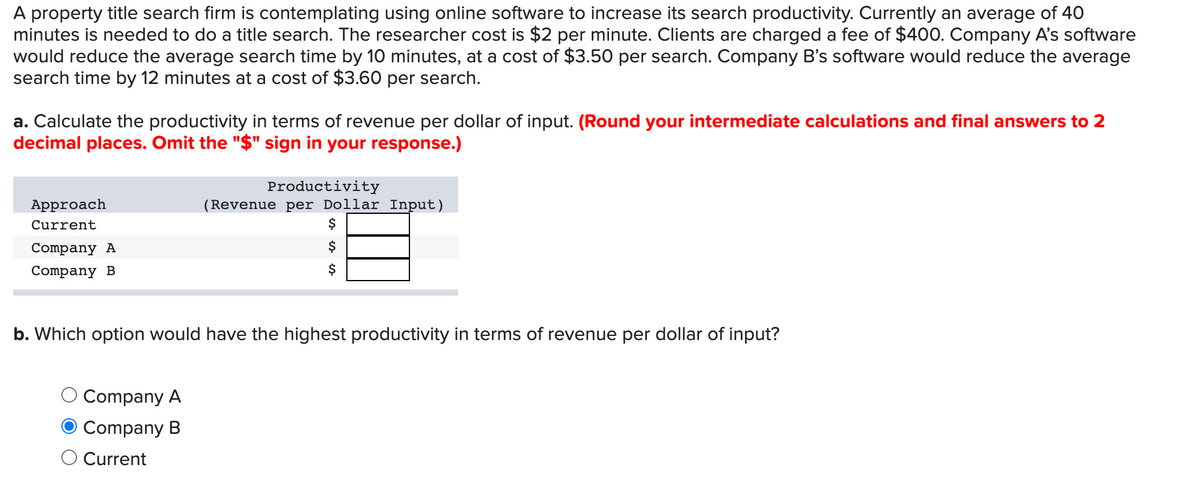 A property title search firm is contemplating using online software to increase its search productivity. Currently an average of 40
minutes is needed to do a title search. The researcher cost is $2 per minute. Clients are charged a fee of $400. Company A's software
would reduce the average search time by 10 minutes, at a cost of $3.50 per search. Company B's software would reduce the average
search time by 12 minutes at a cost of $3.60 per search.
a. Calculate the productivity in terms of revenue per dollar of input. (Round your intermediate calculations and final answers to 2
decimal places. Omit the "$" sign in your response.)
Productivity
(Revenue per Dollar Input)
$
Approach
Current
Company A
Company B
$
b. Which option would have the highest productivity in terms of revenue per dollar of input?
Company A
Company B
Current
