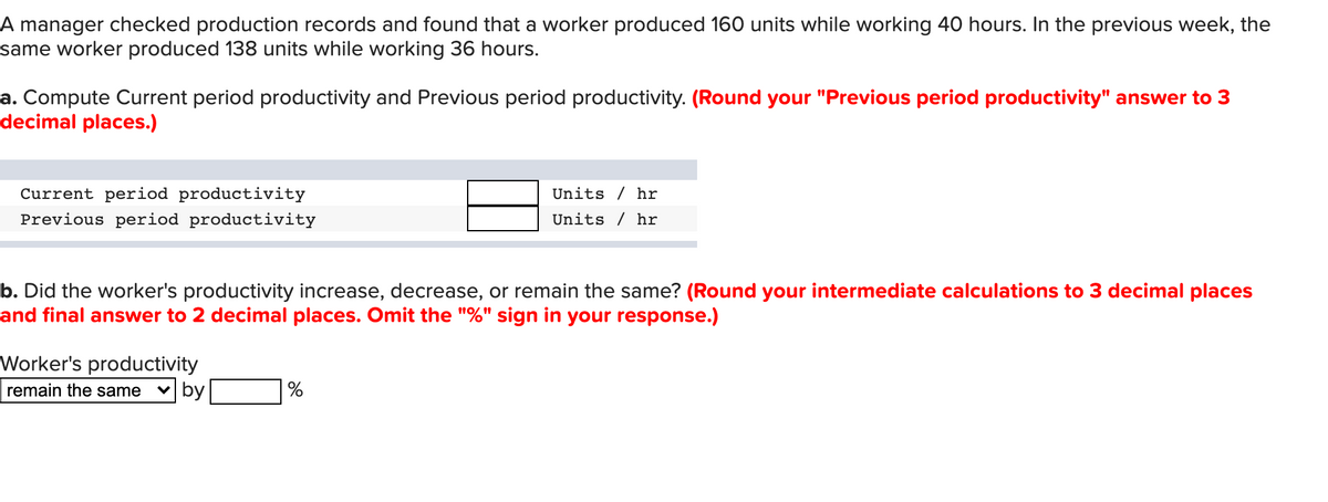 A manager checked production records and found that a worker produced 160 units while working 40 hours. In the previous week, the
same worker produced 138 units while working 36 hours.
a. Compute Current period productivity and Previous period productivity. (Round your "Previous period productivity" answer to 3
decimal places.)
Current period productivity
Previous period productivity
Units / hr
Units / hr
b. Did the worker's productivity increase, decrease, or remain the same? (Round your intermediate calculations to 3 decimal places
and final answer to 2 decimal places. Omit the "%" sign in your response.)
Worker's productivity
v by
remain the same
