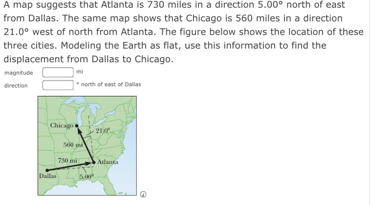 A map suggests that Atlanta is 730 miles in a direction 5.00° north of east
from Dallas. The same map shows that Chicago is 560 miles in a direction
21.0° west of north from Atlanta. The figure below shows the location of these
three cities. Modeling the Earth as flat, use this information to find the
displacement from Dallas to Chicago.
magnitude
mi
° north of east of Dallas
direction
Chicago
21.0°
560 mi
730 mi
Atlanta
Dallas
5.00
