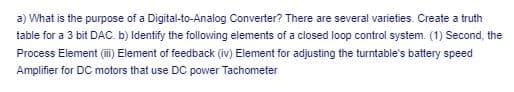 a) What is the purpose of a Digital-to-Analog Converter? There are several varieties. Create a truth
table for a 3 bit DAC. b) Identify the following elements of a closed loop control system. (1) Second, the
Process Element (ii) Element of feedback (iv) Element for adjusting the turntable's battery speed
Amplifier for DC motors that use DC power Tachometer
