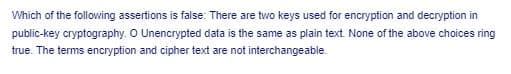 Which of the following assertions is false: There are two keys used for encryption and decryption in
public-key cryptography. O Unencrypted data is the same as plain text. None of the above choices ring
true. The terms encryption and cipher text are not interchangeable.
