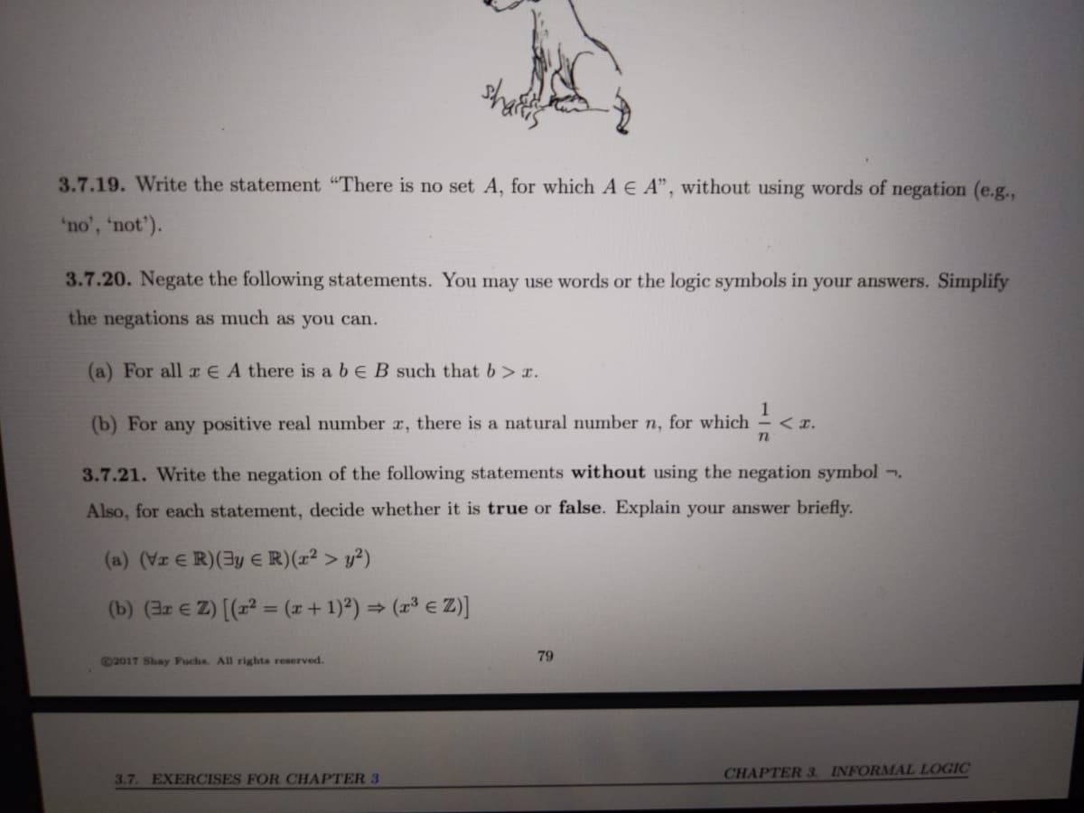 3.7.19. Write the statement "There is no set A, for which A E A", without using words of negation (e.g.,
'no', 'not').
3.7.20. Negate the following statements. You may use words or the logic symbols in your answers. Simplify
the negations as much as you can.
(a) For all rE A there is a be B such that b> r.
1
(b) For any positive real number r, there is a natural number n, for which
<z.
< x.
3.7.21. Write the negation of the following statements without using the negation symbol -.
Also, for each statement, decide whether it is true or false. Explain your answer briefly.
(a) (Vz E R)(3y e R)(x² > y²)
(b) (3r E Z) [(x2 = (x+1)2) = ( e Z)]
©2017 Shay Fuchs. All rights reserved.
79
3.7. EXERCISES FOR CHAPTER 3
CHAPTER 3. INFORMAL LOGIC
