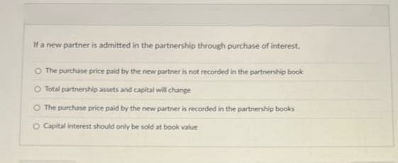 If a new partner is admitted in the partnership through purchase of interest.
The purchase price paid by the new partner is not recorded in the partnership book
O Total partnership assets and capital will change
The purchase price paid by the new partner is recorded in the partnership books
O Capital interest should only be sold at book value