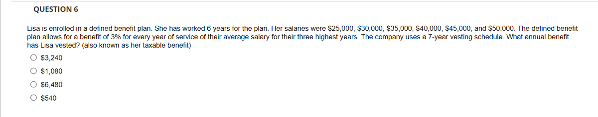 QUESTION 6
Lisa is enrolled in a defined benefit plan. She has worked 6 years for the plan. Her salaries were $25,000, $30,000, $35,000, $40,000, $45,000, and $50,000. The defined benefit
plan allows for a benefit of 3% for every year of service of their average salary for their three highest years. The company uses a 7-year vesting schedule. What annual benefit
has Lisa vested? (also known as her taxable benefit)
O $3,240
O $1,080
O $6,480
O $540