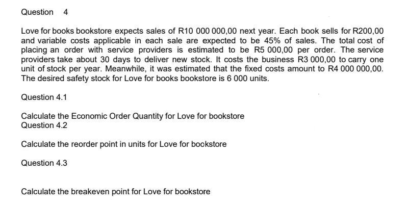 Question 4
Love for books bookstore expects sales of R10 000 000,00 next year. Each book sells for R200,00
and variable costs applicable in each sale are expected to be 45% of sales. The total cost of
placing an order with service providers is estimated to be R5 000,00 per order. The service
providers take about 30 days to deliver new stock. It costs the business R3 000,00 to carry one
unit of stock per year. Meanwhile, it was estimated that the fixed costs amount to R4 000 000,00.
The desired safety stock for Love for books bookstore is 6 000 units.
Question 4.1
Calculate the Economic Order Quantity for Love for bookstore
Question 4.2
Calculate the reorder point in units for Love for bookstore
Question 4.3
Calculate the breakeven point for Love for bookstore