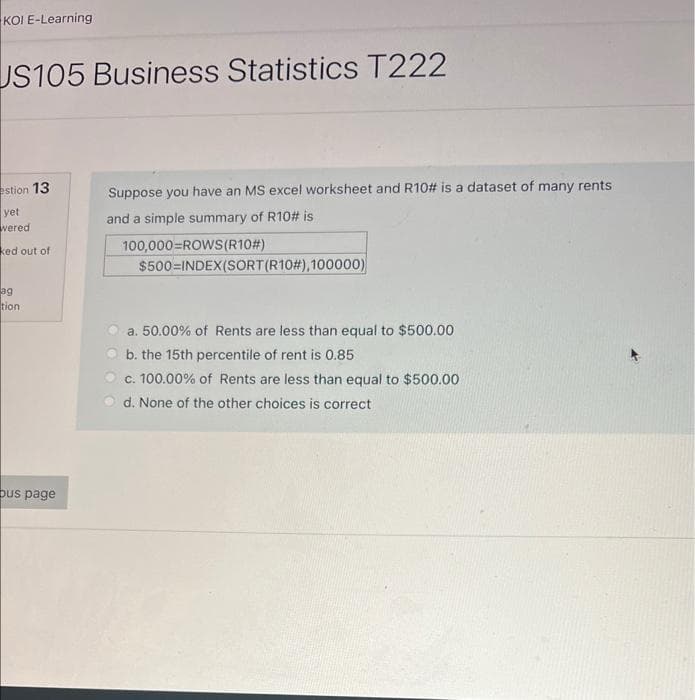 KOI E-Learning
US105 Business Statistics T222
estion 13
yet
wered
ked out of
ag
tion
bus page
Suppose you have an MS excel worksheet and R10# is a dataset of many rents
and a simple summary of R10# is
100,000=ROWS(R10#)
$500 INDEX(SORT (R10#),100000)
a. 50.00% of Rents are less than equal to $500.00
b. the 15th percentile of rent is 0.85
c. 100.00% of Rents are less than equal to $500.00
d. None of the other choices is correct